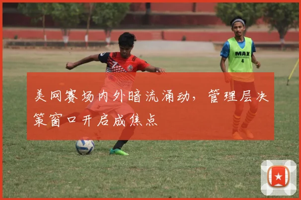 美网赛场内外暗流涌动，管理层决策窗口开启成焦点