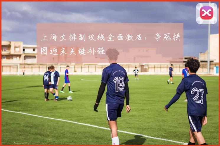 上海女排副攻线全面激活，争冠拼图迎来关键补强