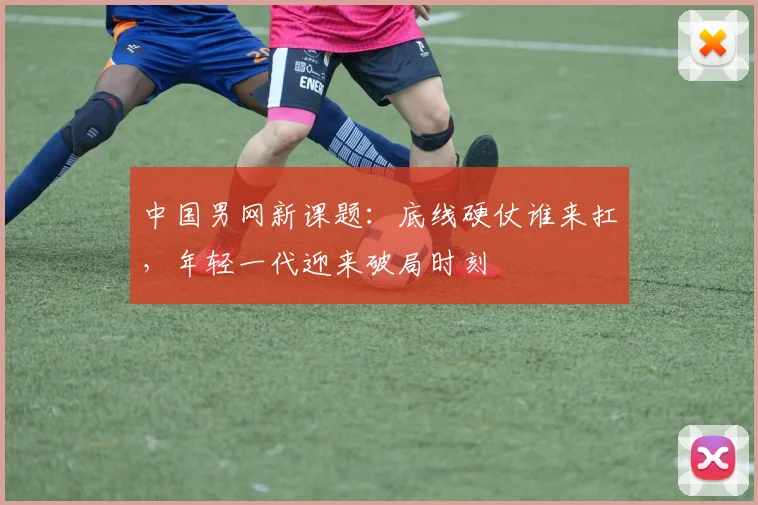 中国男网新课题：底线硬仗谁来扛，年轻一代迎来破局时刻