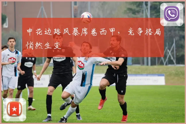 申花边路风暴席卷西甲，竞争格局悄然生变